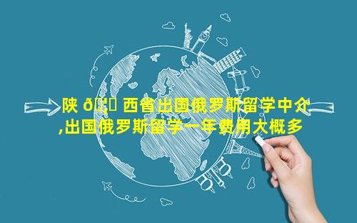 陕 🦄 西省出国俄罗斯留学中介,出国俄罗斯留学一年费用大概多少钱 🌲
